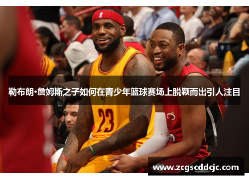 勒布朗·詹姆斯之子如何在青少年篮球赛场上脱颖而出引人注目