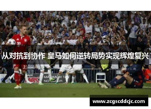 从对抗到协作 皇马如何逆转局势实现辉煌复兴