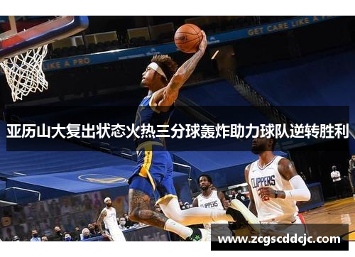 亚历山大复出状态火热三分球轰炸助力球队逆转胜利