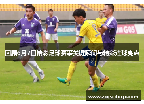 回顾6月7日精彩足球赛事关键瞬间与精彩进球亮点