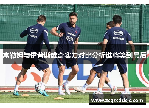 富勒姆与伊普斯维奇实力对比分析谁将笑到最后 富勒姆与伊普斯维奇实力对比分析谁将笑到最后